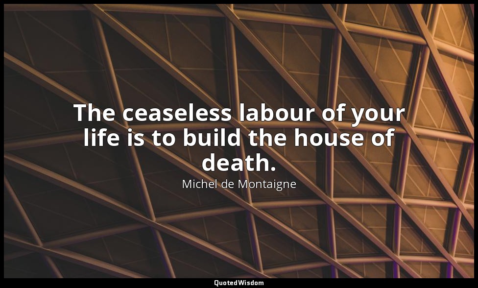 The ceaseless labour of your life is to build the house of death. — Michel de Montaigne