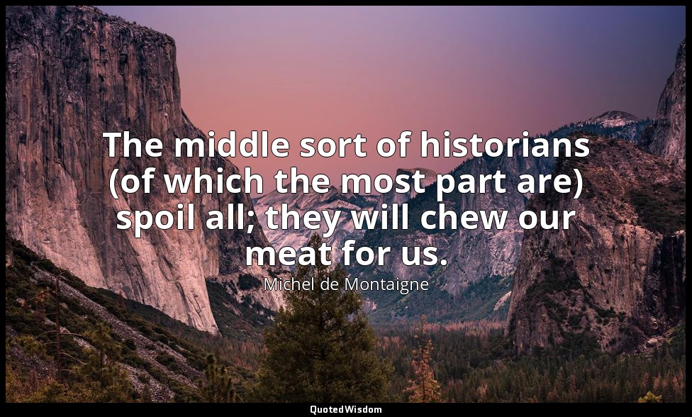 The middle sort of historians (of which the most part are) spoil all; they will  — Michel de Montaigne