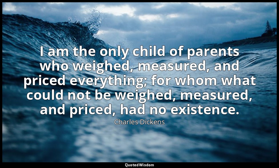I am the only child of parents who weighed, measured, and priced everything; for — Charles Dickens