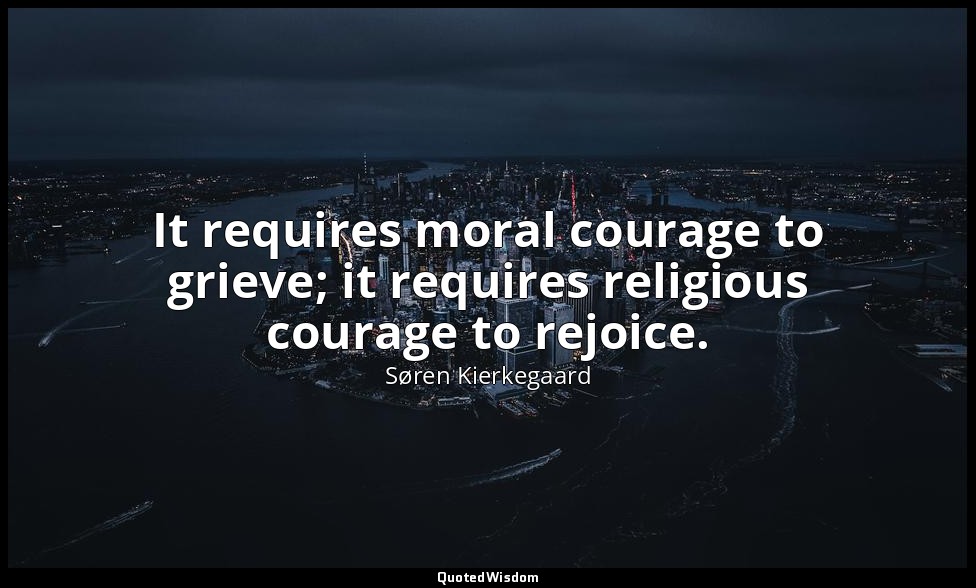 It requires moral courage to grieve; it requires religious courage to rejoice. — Søren Kierkegaard