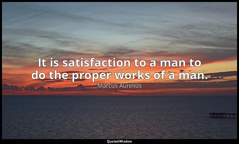 It is satisfaction to a man to do the proper works of a man. — Marcus Aurelius