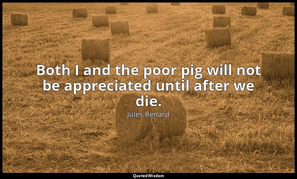 Both I and the poor pig will not be appreciated until after we die. — Jules Renard