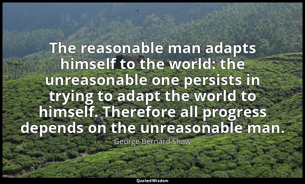The reasonable man adapts himself to the world: the unreasonable one persists in — George Bernard Shaw