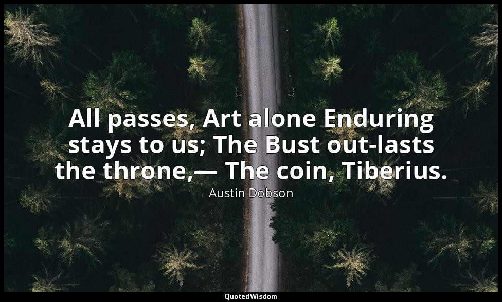 All passes, Art alone Enduring stays to us; The Bust out-lasts the throne,— The  — Austin Dobson