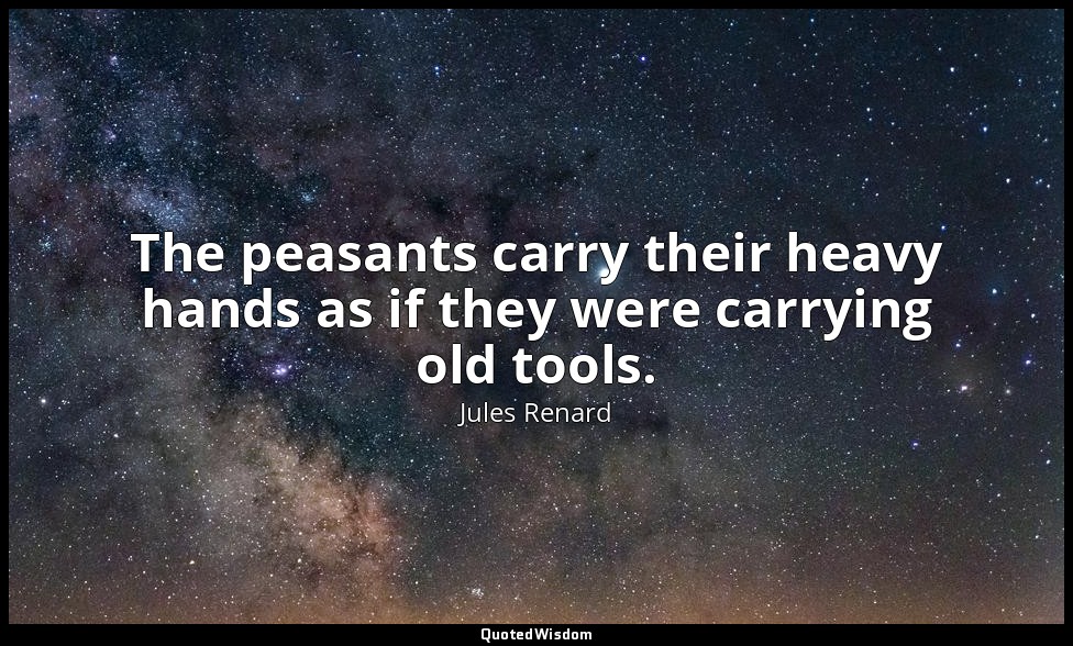 The peasants carry their heavy hands as if they were carrying old tools. — Jules Renard