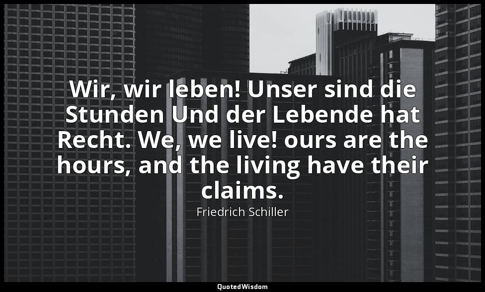 Wir, wir leben! Unser sind die Stunden Und der Lebende hat Recht. We, we live! o — Friedrich Schiller