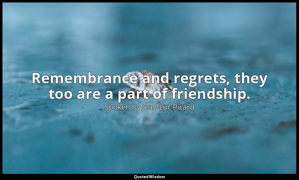 Remembrance and regrets, they too are a part of friendship. — Spoken by Jean-Luc Picard