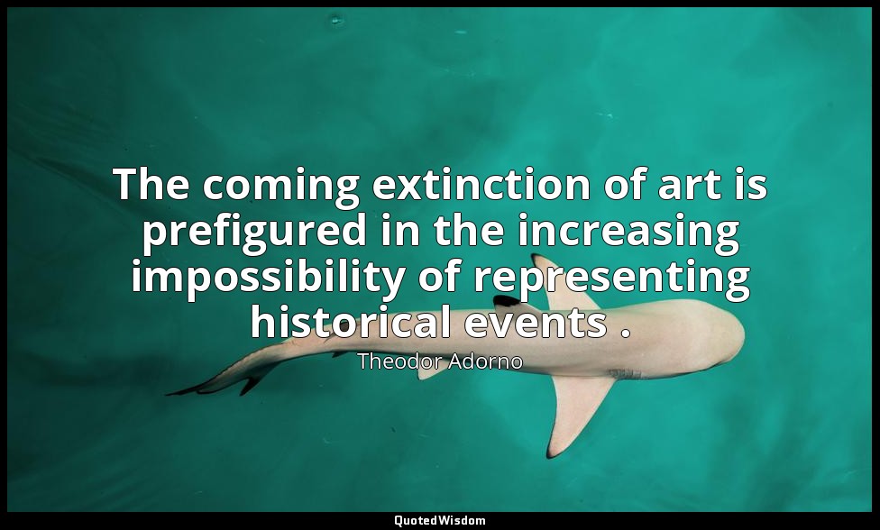The coming extinction of art is prefigured in the increasing impossibility of re — Theodor Adorno