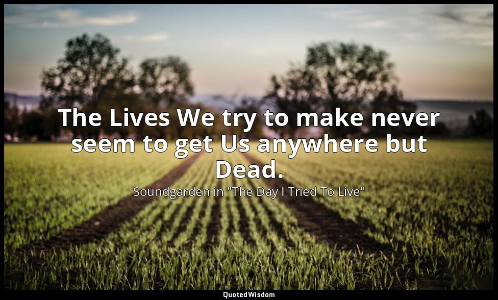 The Lives We try to make never seem to get Us anywhere but Dead. — Soundgarden in "The Day I Tried To Live"