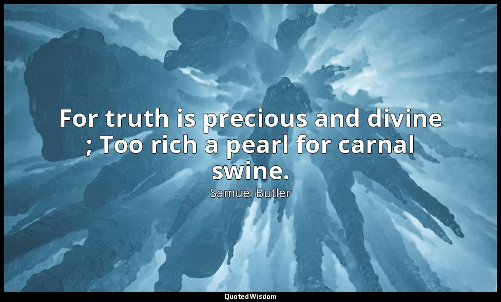 For truth is precious and divine ; Too rich a pearl for carnal swine. — Samuel Butler