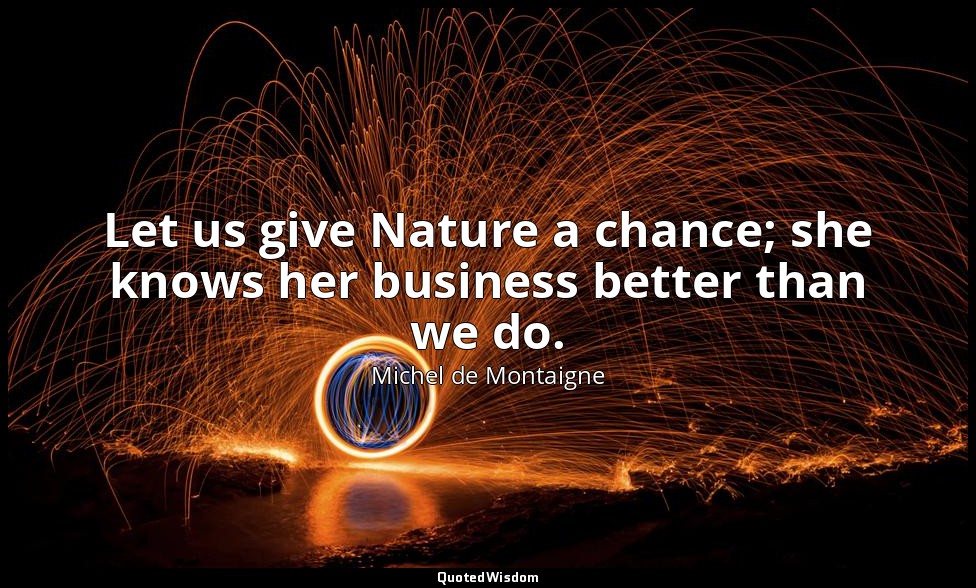 Let us give Nature a chance; she knows her business better than we do. — Michel de Montaigne