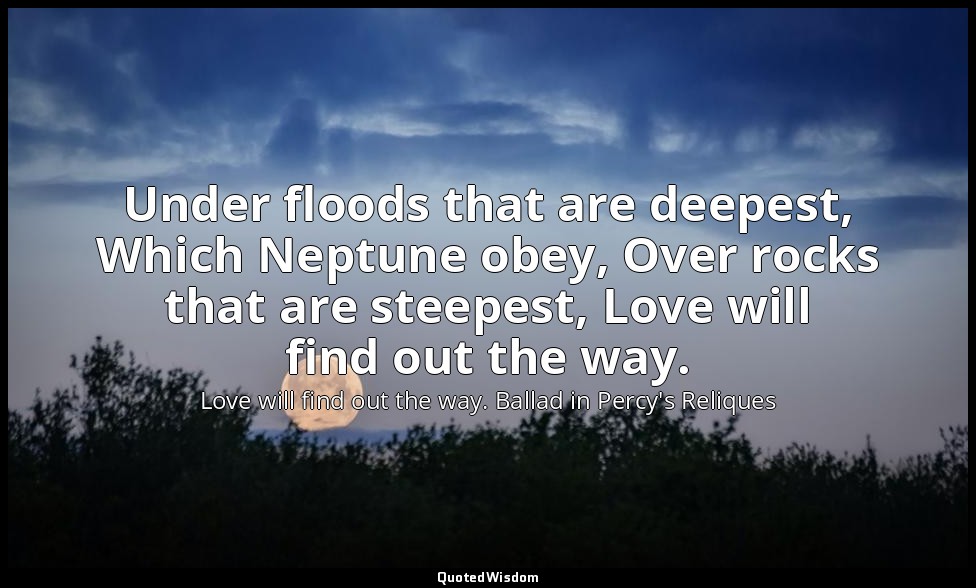 Under floods that are deepest, Which Neptune obey, Over rocks that are steepest, — Love will find out the way. Ballad in Percy's Reliques
