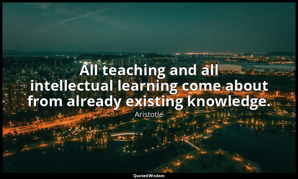 All teaching and all intellectual learning come about from already existing know — Aristotle