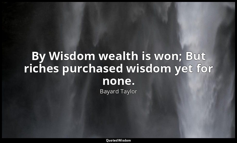 By Wisdom wealth is won; But riches purchased wisdom yet for none. — Bayard Taylor