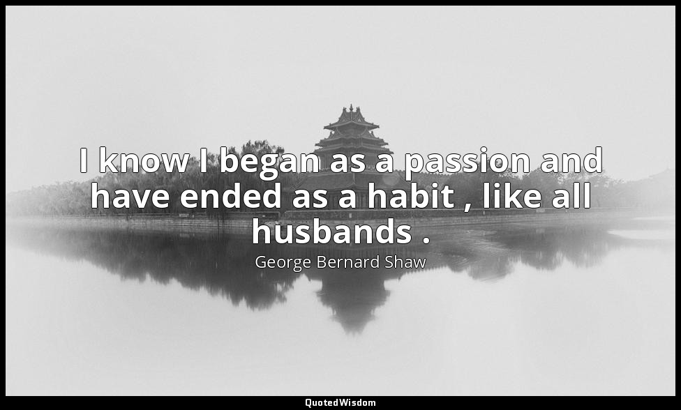 I know I began as a passion and have ended as a habit , like all husbands . — George Bernard Shaw