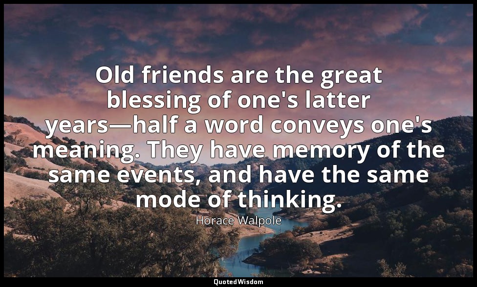 Old friends are the great blessing of one's latter years—half a word conveys one — Horace Walpole
