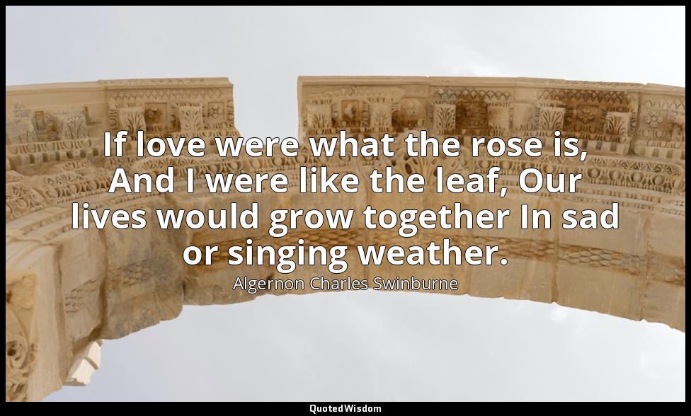 If love were what the rose is, And I were like the leaf, Our lives would grow to — Algernon Charles Swinburne