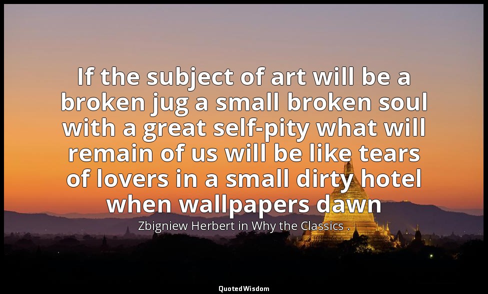 If the subject of art will be a broken jug a small broken soul with a great self — Zbigniew Herbert in Why the Classics .