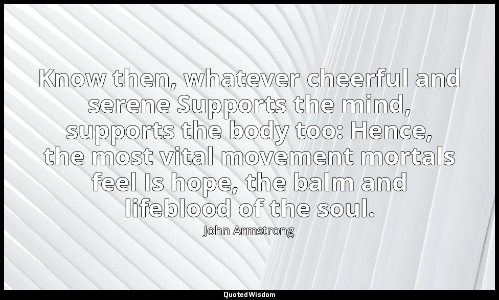 Know then, whatever cheerful and serene Supports the mind, supports the body too — John Armstrong