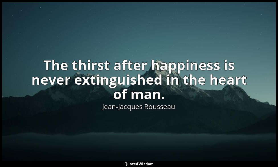 The thirst after happiness is never extinguished in the heart of man. — Jean-Jacques Rousseau