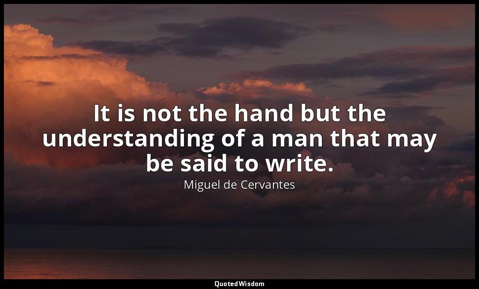 It is not the hand but the understanding of a man that may be said to write. — Miguel de Cervantes