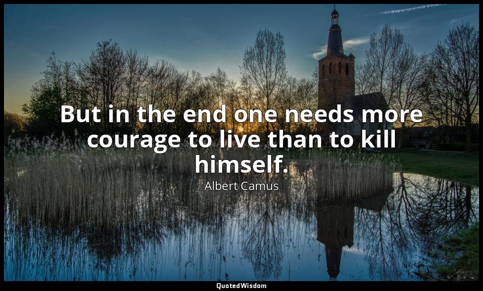 But in the end one needs more courage to live than to kill himself. — Albert Camus