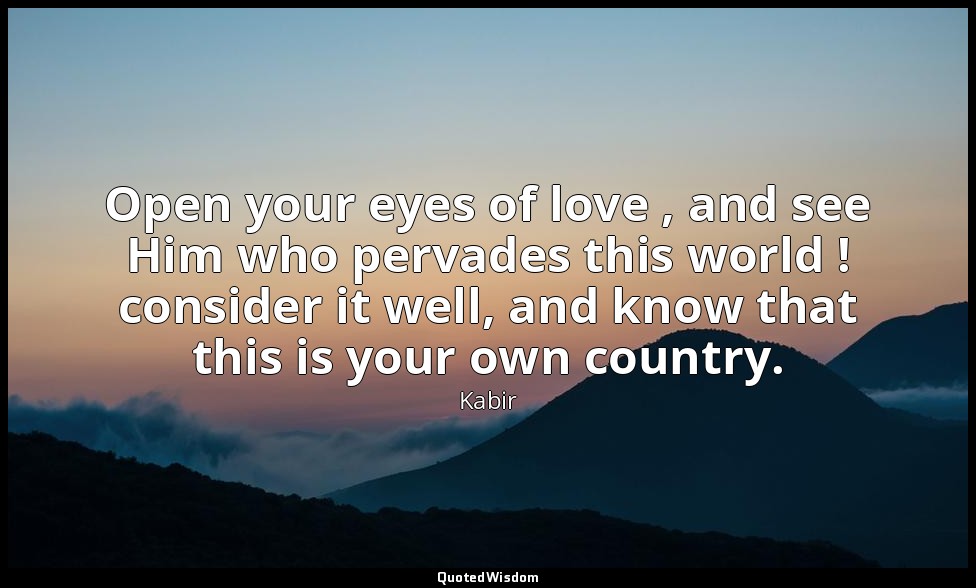 Open your eyes of love , and see Him who pervades this world ! consider it well, — Kabir