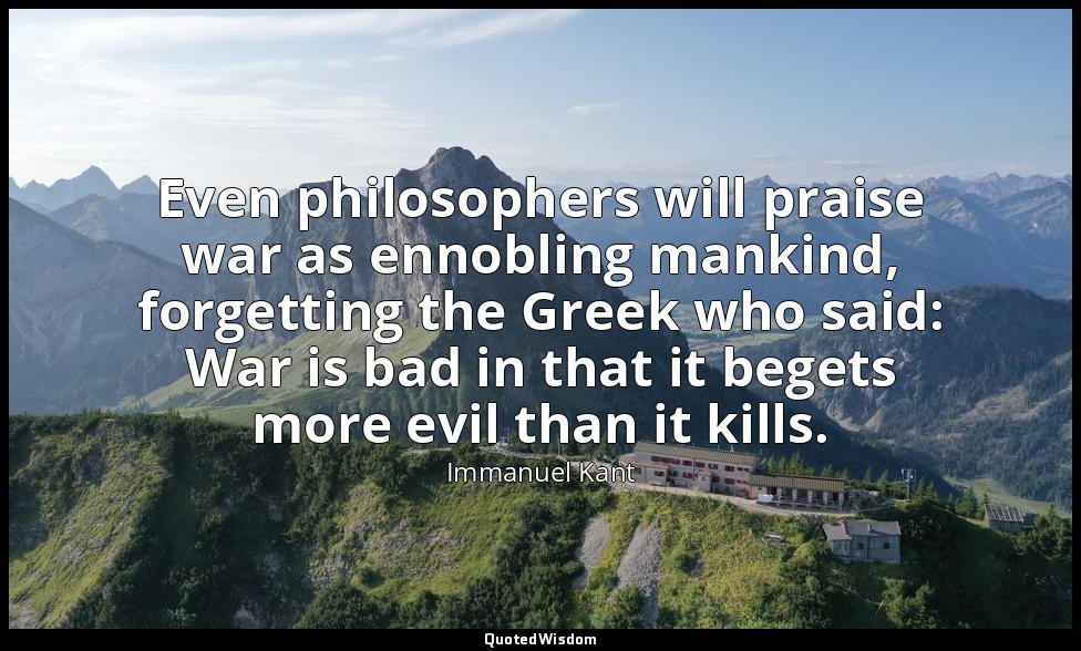 Even philosophers will praise war as ennobling mankind, forgetting the Greek who — Immanuel Kant