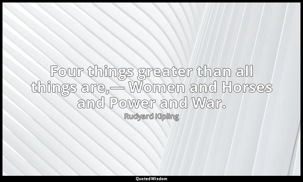 Four things greater than all things are,— Women and Horses and Power and War. — Rudyard Kipling