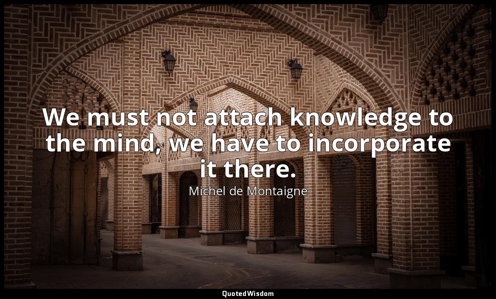 We must not attach knowledge to the mind, we have to incorporate it there. — Michel de Montaigne