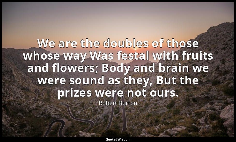 We are the doubles of those whose way Was festal with fruits and flowers; Body a — Robert Burton