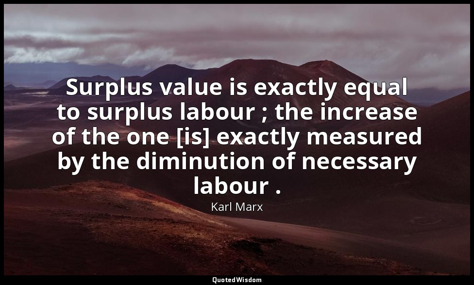 Surplus value is exactly equal to surplus labour ; the increase of the one [is]  — Karl Marx