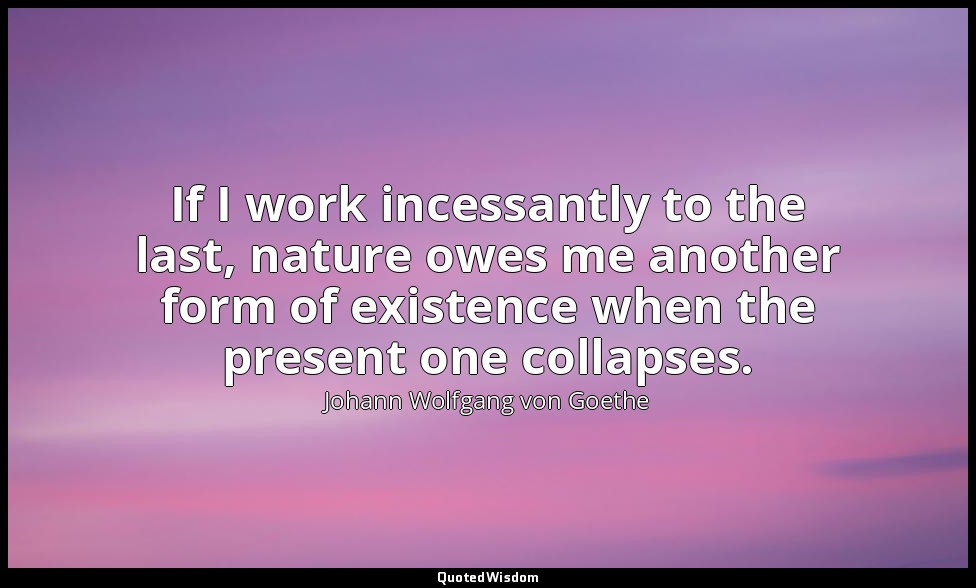 If I work incessantly to the last, nature owes me another form of existence when — Johann Wolfgang von Goethe