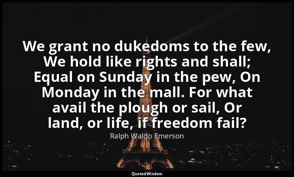 We grant no dukedoms to the few, We hold like rights and shall; Equal on Sunday  — Ralph Waldo Emerson
