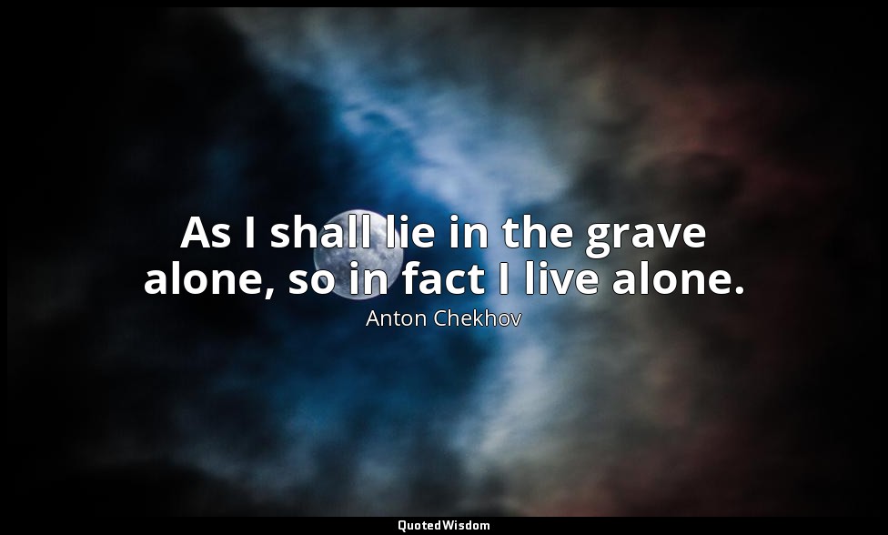 As I shall lie in the grave alone, so in fact I live alone. — Anton Chekhov