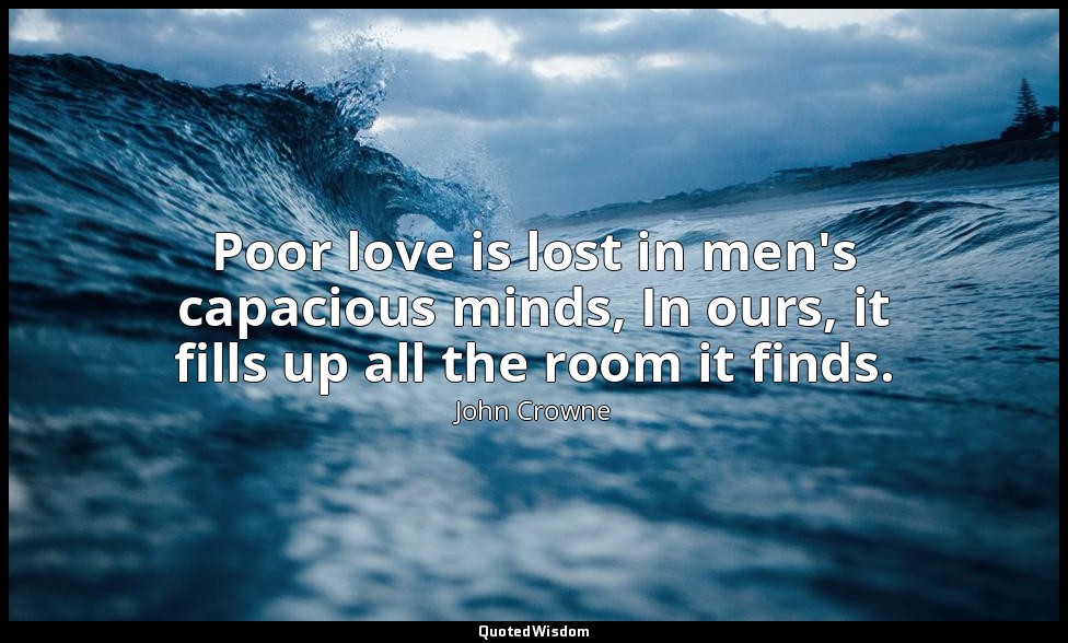 Poor love is lost in men's capacious minds, In ours, it fills up all the room it — John Crowne