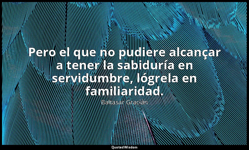 Pero el que no pudiere alcançar a tener la sabiduría en servidumbre, lógrela en  — Baltasar Gracián