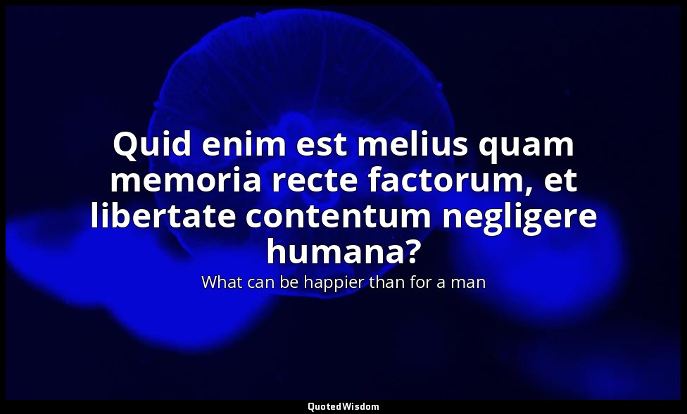Quid enim est melius quam memoria recte factorum, et libertate contentum neglige — What can be happier than for a man