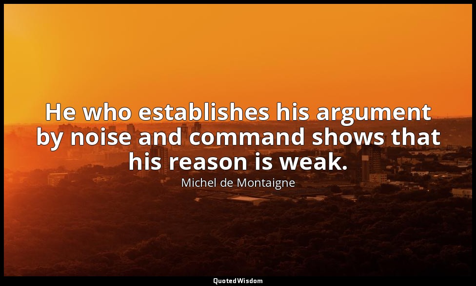 He who establishes his argument by noise and command shows that his reason is we — Michel de Montaigne