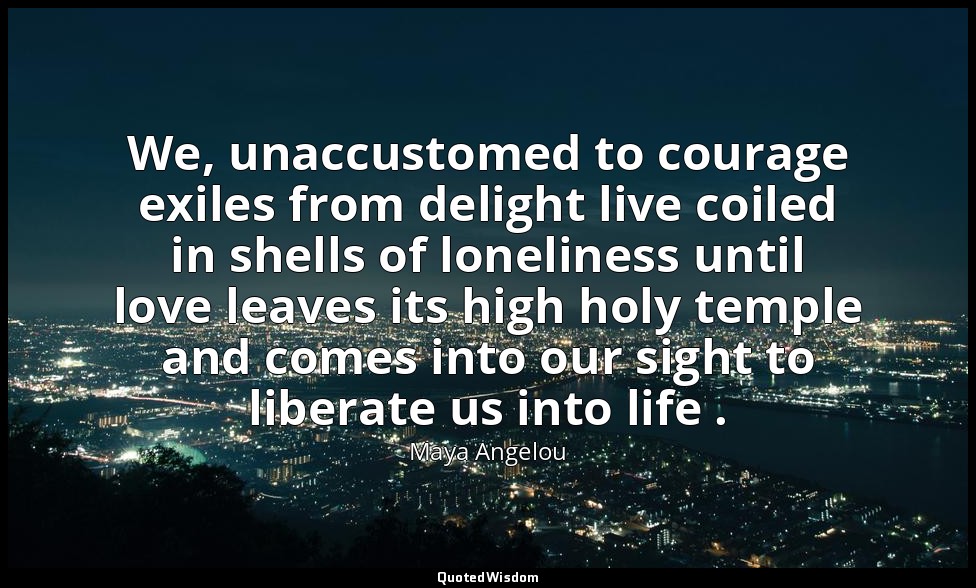 We, unaccustomed to courage exiles from delight live coiled in shells of lonelin — Maya Angelou