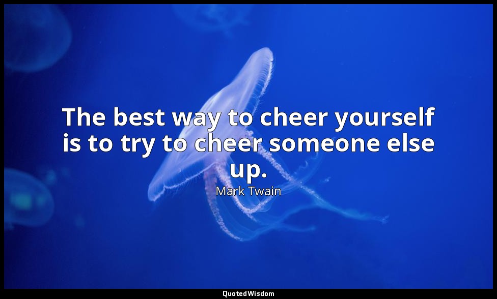 The best way to cheer yourself is to try to cheer someone else up. — Mark Twain