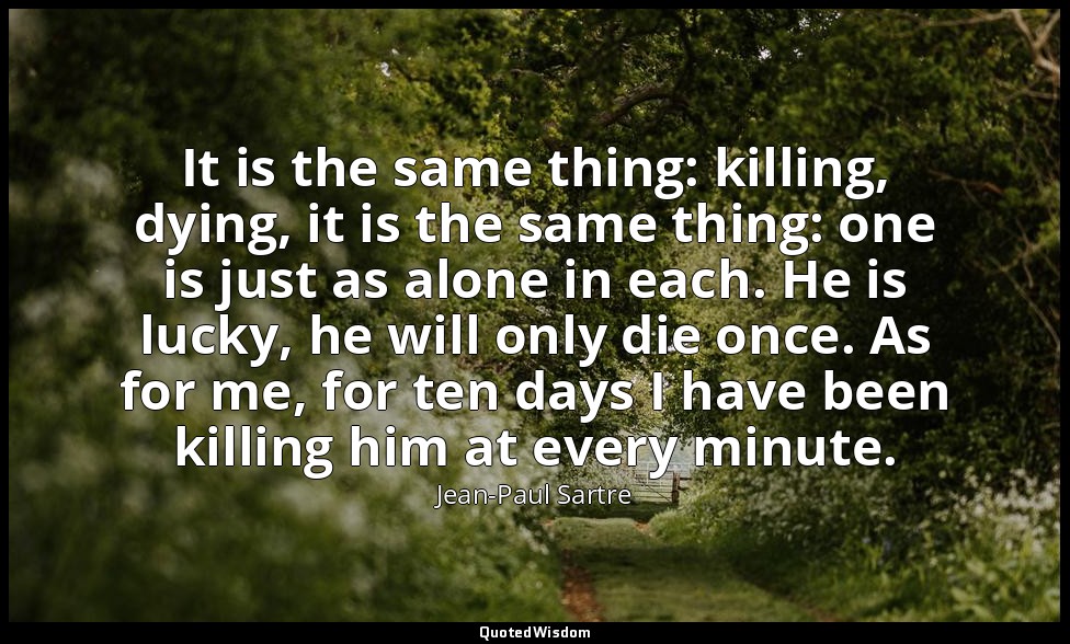 It is the same thing: killing, dying, it is the same thing: one is just as alone — Jean-Paul Sartre