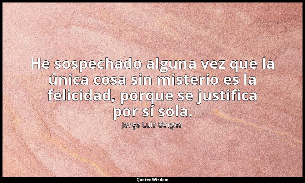 He sospechado alguna vez que la única cosa sin misterio es la felicidad, porque  — Jorge Luis Borges