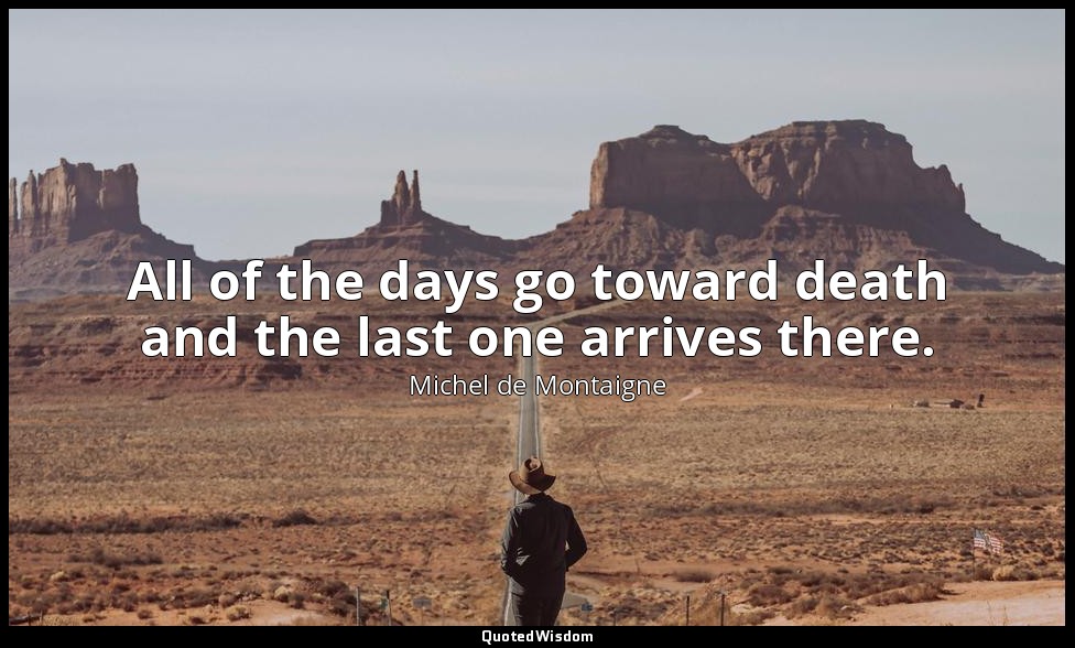 All of the days go toward death and the last one arrives there. — Michel de Montaigne
