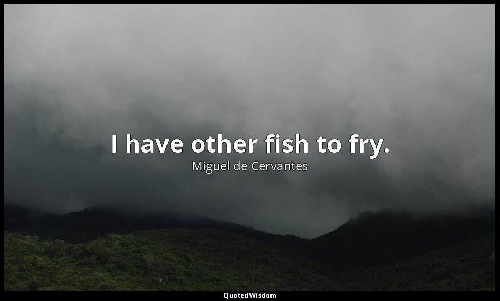 I have other fish to fry. — Miguel de Cervantes
