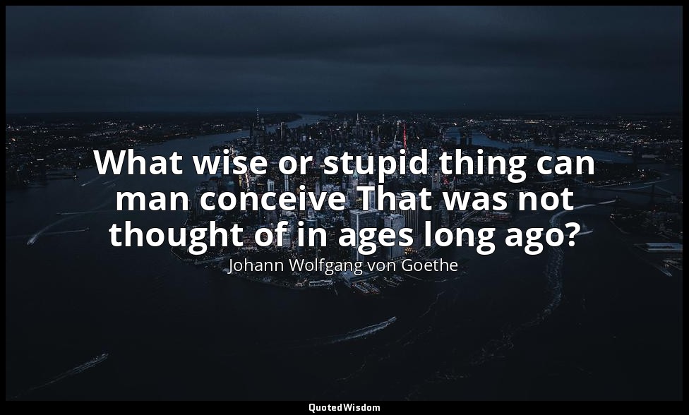 What wise or stupid thing can man conceive That was not thought of in ages long  — Johann Wolfgang von Goethe