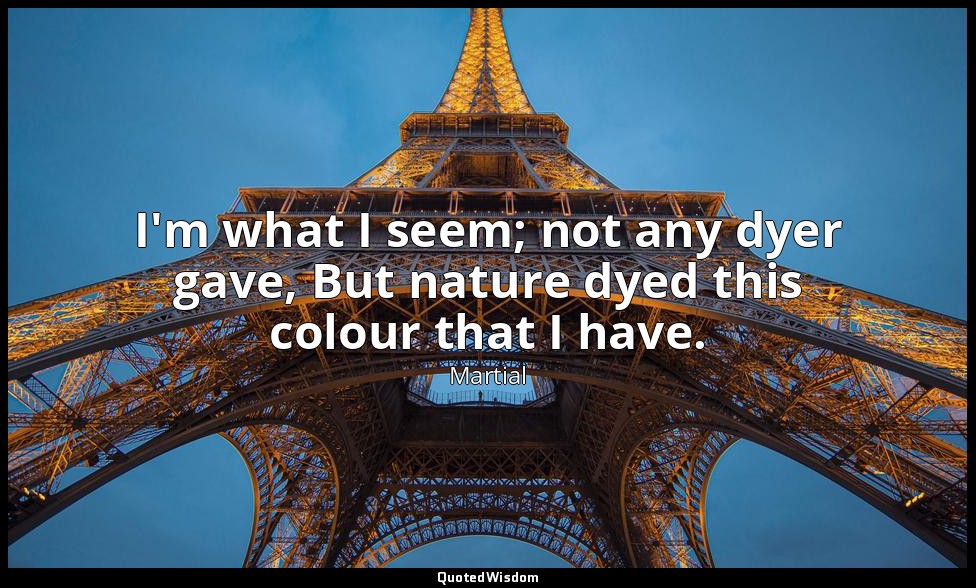 I'm what I seem; not any dyer gave, But nature dyed this colour that I have. — Martial
