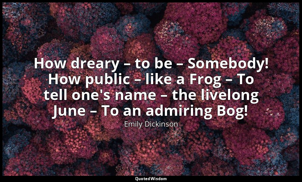 How dreary – to be – Somebody! How public – like a Frog – To tell one's name – t — Emily Dickinson