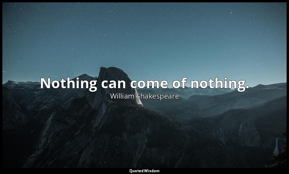 Nothing can come of nothing. — William Shakespeare