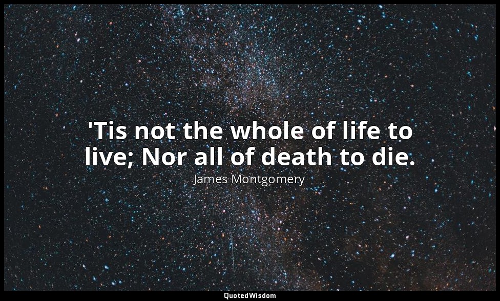'Tis not the whole of life to live; Nor all of death to die. — James Montgomery